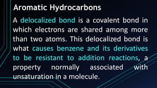 Aromatic Hydrocarbons
A delocalized bond is a covalent bond in
which electrons are shared among more
than two atoms. This delocalized bond is
what causes benzene and its derivatives
to be resistant to addition reactions, a
property normally associated with
unsaturation in a molecule.
 