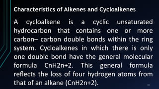 13
Characteristics of Alkenes and Cycloalkenes
A cycloalkene is a cyclic unsaturated
hydrocarbon that contains one or more
carbon– carbon double bonds within the ring
system. Cycloalkenes in which there is only
one double bond have the general molecular
formula CnH2n+2. This general formula
reﬂects the loss of four hydrogen atoms from
that of an alkane (CnH2n+2).
 