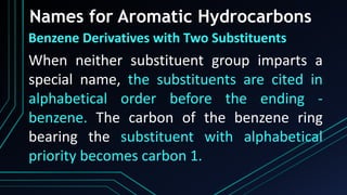 Names for Aromatic Hydrocarbons
Benzene Derivatives with Two Substituents
When neither substituent group imparts a
special name, the substituents are cited in
alphabetical order before the ending -
benzene. The carbon of the benzene ring
bearing the substituent with alphabetical
priority becomes carbon 1.
 