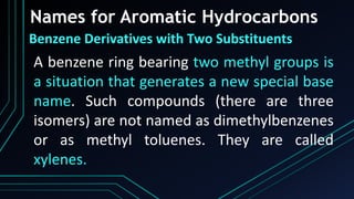 Names for Aromatic Hydrocarbons
Benzene Derivatives with Two Substituents
A benzene ring bearing two methyl groups is
a situation that generates a new special base
name. Such compounds (there are three
isomers) are not named as dimethylbenzenes
or as methyl toluenes. They are called
xylenes.
 