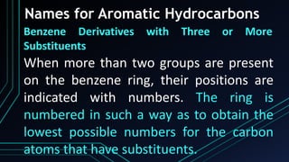 Names for Aromatic Hydrocarbons
Benzene Derivatives with Three or More
Substituents
When more than two groups are present
on the benzene ring, their positions are
indicated with numbers. The ring is
numbered in such a way as to obtain the
lowest possible numbers for the carbon
atoms that have substituents.
 