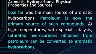 Aromatic Hydrocarbons: Physical
Properties and Sources
Coal tar was the main source of aromatic
hydrocarbons. Petroleum is now the
primary source of such compounds. At
high temperatures, with special catalysts,
saturated hydrocarbons obtained from
petroleum can be converted to aromatic
hydrocarbons.
 