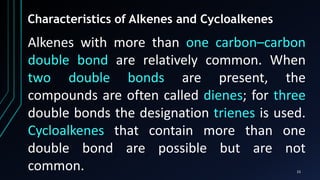 15
Alkenes with more than one carbon–carbon
double bond are relatively common. When
two double bonds are present, the
compounds are often called dienes; for three
double bonds the designation trienes is used.
Cycloalkenes that contain more than one
double bond are possible but are not
common.
Characteristics of Alkenes and Cycloalkenes
 