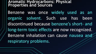 Aromatic Hydrocarbons: Physical
Properties and Sources
Benzene was once widely used as an
organic solvent. Such use has been
discontinued because benzene’s short- and
long-term toxic effects are now recognized.
Benzene inhalation can cause nausea and
respiratory problems.
 