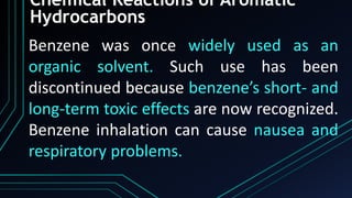 Chemical Reactions of Aromatic
Hydrocarbons
Benzene was once widely used as an
organic solvent. Such use has been
discontinued because benzene’s short- and
long-term toxic effects are now recognized.
Benzene inhalation can cause nausea and
respiratory problems.
 