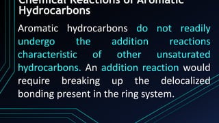 Chemical Reactions of Aromatic
Hydrocarbons
Aromatic hydrocarbons do not readily
undergo the addition reactions
characteristic of other unsaturated
hydrocarbons. An addition reaction would
require breaking up the delocalized
bonding present in the ring system.
 