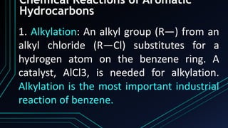 Chemical Reactions of Aromatic
Hydrocarbons
1. Alkylation: An alkyl group (R—) from an
alkyl chloride (R—Cl) substitutes for a
hydrogen atom on the benzene ring. A
catalyst, AlCl3, is needed for alkylation.
Alkylation is the most important industrial
reaction of benzene.
 