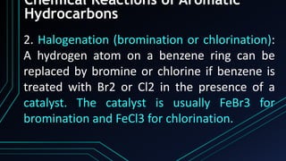 Chemical Reactions of Aromatic
Hydrocarbons
2. Halogenation (bromination or chlorination):
A hydrogen atom on a benzene ring can be
replaced by bromine or chlorine if benzene is
treated with Br2 or Cl2 in the presence of a
catalyst. The catalyst is usually FeBr3 for
bromination and FeCl3 for chlorination.
 