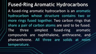 Fused-Ring Aromatic Hydrocarbons
A fused-ring aromatic hydrocarbon is an aromatic
hydrocarbon whose structure contains two or
more rings fused together. Two carbon rings that
share a pair of carbon atoms are said to be fused.
The three simplest fused-ring aromatic
compounds are naphthalene, anthracene, and
phenanthrene. All three are solids at room
temperature.
 