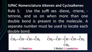 21
IUPAC Nomenclature Alkenes and Cycloalkenes
Rule 5. Use the sufﬁ xes -diene, -triene, -
tetrene, and so on when more than one
double bond is present in the molecule. A
separate number must be used to locate each
double bond.
 