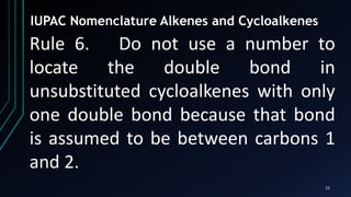 22
IUPAC Nomenclature Alkenes and Cycloalkenes
Rule 6. Do not use a number to
locate the double bond in
unsubstituted cycloalkenes with only
one double bond because that bond
is assumed to be between carbons 1
and 2.
 