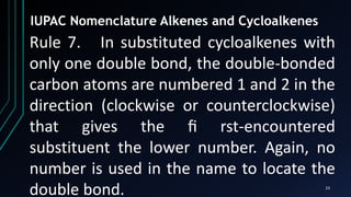 23
IUPAC Nomenclature Alkenes and Cycloalkenes
Rule 7. In substituted cycloalkenes with
only one double bond, the double-bonded
carbon atoms are numbered 1 and 2 in the
direction (clockwise or counterclockwise)
that gives the ﬁ rst-encountered
substituent the lower number. Again, no
number is used in the name to locate the
double bond.
 