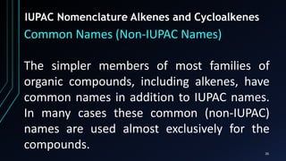 26
IUPAC Nomenclature Alkenes and Cycloalkenes
Common Names (Non-IUPAC Names)
The simpler members of most families of
organic compounds, including alkenes, have
common names in addition to IUPAC names.
In many cases these common (non-IUPAC)
names are used almost exclusively for the
compounds.
 