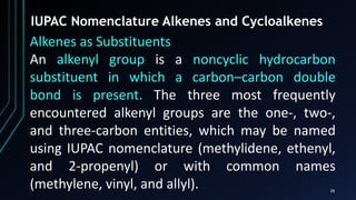 28
IUPAC Nomenclature Alkenes and Cycloalkenes
Alkenes as Substituents
An alkenyl group is a noncyclic hydrocarbon
substituent in which a carbon–carbon double
bond is present. The three most frequently
encountered alkenyl groups are the one-, two-,
and three-carbon entities, which may be named
using IUPAC nomenclature (methylidene, ethenyl,
and 2-propenyl) or with common names
(methylene, vinyl, and allyl).
 