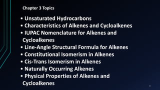 3
Chapter 3 Topics
• Unsaturated Hydrocarbons
• Characteristics of Alkenes and Cycloalkenes
• IUPAC Nomenclature for Alkenes and
Cycloalkenes
• Line-Angle Structural Formula for Alkenes
• Constitutional Isomerism in Alkenes
• Cis-Trans Isomerism in Alkenes
• Naturally Occurring Alkenes
• Physical Properties of Alkenes and
Cycloalkenes
 