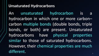 5
Unsaturated Hydrocarbons
An unsaturated hydrocarbon is a
hydrocarbon in which one or more carbon–
carbon multiple bonds (double bonds, triple
bonds, or both) are present. Unsaturated
hydrocarbons have physical properties
similar to those of saturated hydrocarbons.
However, their chemical properties are much
different.
 