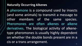 53
Naturally Occurring Alkenes
A pheromone is a compound used by insects
(and some animals) to transmit a message to
other members of the same species.
Pheromones are often alkenes or alkene
derivatives. The biological activity of alkene-
type pheromones is usually highly dependent
on whether the double bonds present are in a
cis or a trans arrangement.
 