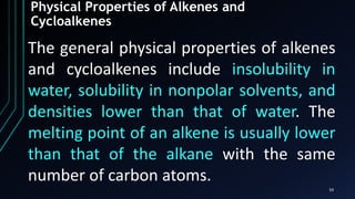59
Physical Properties of Alkenes and
Cycloalkenes
The general physical properties of alkenes
and cycloalkenes include insolubility in
water, solubility in nonpolar solvents, and
densities lower than that of water. The
melting point of an alkene is usually lower
than that of the alkane with the same
number of carbon atoms.
 