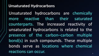 6
Unsaturated Hydrocarbons
Unsaturated hydrocarbons are chemically
more reactive than their saturated
counterparts. The increased reactivity of
unsaturated hydrocarbons is related to the
presence of the carbon–carbon multiple
bond(s) in such compounds. These multiple
bonds serve as locations where chemical
reactions can occur.
 