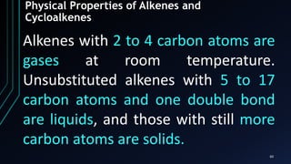 60
Physical Properties of Alkenes and
Cycloalkenes
Alkenes with 2 to 4 carbon atoms are
gases at room temperature.
Unsubstituted alkenes with 5 to 17
carbon atoms and one double bond
are liquids, and those with still more
carbon atoms are solids.
 