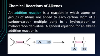 63
Chemical Reactions of Alkenes
An addition reaction is a reaction in which atoms or
groups of atoms are added to each carbon atom of a
carbon–carbon multiple bond in a hydrocarbon or
hydrocarbon derivative. A general equation for an alkene
addition reaction is
 