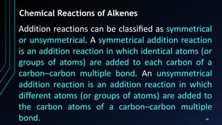 66
Chemical Reactions of Alkenes
Addition reactions can be classiﬁed as symmetrical
or unsymmetrical. A symmetrical addition reaction
is an addition reaction in which identical atoms (or
groups of atoms) are added to each carbon of a
carbon–carbon multiple bond. An unsymmetrical
addition reaction is an addition reaction in which
different atoms (or groups of atoms) are added to
the carbon atoms of a carbon–carbon multiple
bond.
 