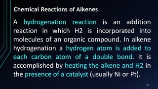 68
Chemical Reactions of Alkenes
A hydrogenation reaction is an addition
reaction in which H2 is incorporated into
molecules of an organic compound. In alkene
hydrogenation a hydrogen atom is added to
each carbon atom of a double bond. It is
accomplished by heating the alkene and H2 in
the presence of a catalyst (usually Ni or Pt).
 