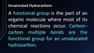 7
Unsaturated Hydrocarbons
A functional group is the part of an
organic molecule where most of its
chemical reactions occur. Carbon–
carbon multiple bonds are the
functional group for an unsaturated
hydrocarbon.
 