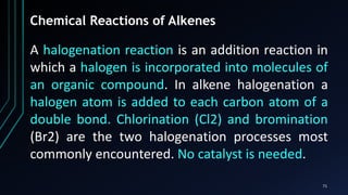 71
Chemical Reactions of Alkenes
A halogenation reaction is an addition reaction in
which a halogen is incorporated into molecules of
an organic compound. In alkene halogenation a
halogen atom is added to each carbon atom of a
double bond. Chlorination (Cl2) and bromination
(Br2) are the two halogenation processes most
commonly encountered. No catalyst is needed.
 