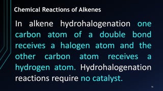 76
Chemical Reactions of Alkenes
In alkene hydrohalogenation one
carbon atom of a double bond
receives a halogen atom and the
other carbon atom receives a
hydrogen atom. Hydrohalogenation
reactions require no catalyst.
 