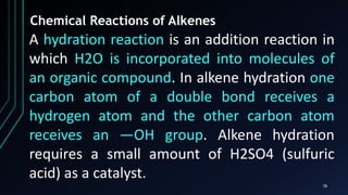 78
Chemical Reactions of Alkenes
A hydration reaction is an addition reaction in
which H2O is incorporated into molecules of
an organic compound. In alkene hydration one
carbon atom of a double bond receives a
hydrogen atom and the other carbon atom
receives an —OH group. Alkene hydration
requires a small amount of H2SO4 (sulfuric
acid) as a catalyst.
 