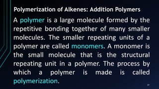 87
Polymerization of Alkenes: Addition Polymers
A polymer is a large molecule formed by the
repetitive bonding together of many smaller
molecules. The smaller repeating units of a
polymer are called monomers. A monomer is
the small molecule that is the structural
repeating unit in a polymer. The process by
which a polymer is made is called
polymerization.
 