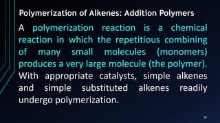 88
Polymerization of Alkenes: Addition Polymers
A polymerization reaction is a chemical
reaction in which the repetitious combining
of many small molecules (monomers)
produces a very large molecule (the polymer).
With appropriate catalysts, simple alkenes
and simple substituted alkenes readily
undergo polymerization.
 