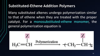 92
Substituted-Ethene Addition Polymers
Many substituted alkenes undergo polymerization similar
to that of ethene when they are treated with the proper
catalyst. For a monosubstituted-ethene monomer, the
general polymerization equation is
 