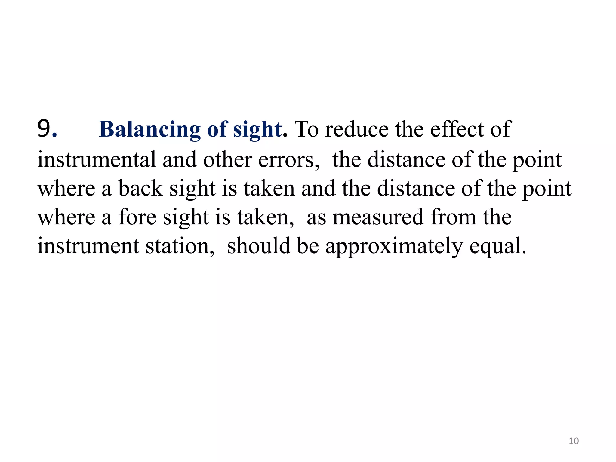 9. Balancing of sight. To reduce the effect of
instrumental and other errors, the distance of the point
where a back sight is taken and the distance of the point
where a fore sight is taken, as measured from the
instrument station, should be approximately equal.
10
 