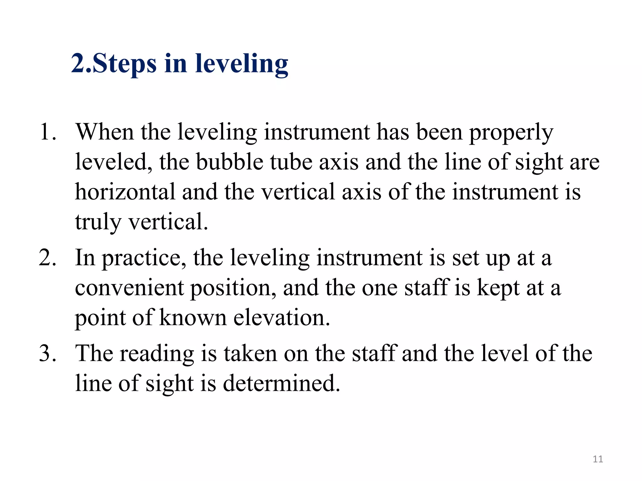 2.Steps in leveling
1. When the leveling instrument has been properly
leveled, the bubble tube axis and the line of sight are
horizontal and the vertical axis of the instrument is
truly vertical.
2. In practice, the leveling instrument is set up at a
convenient position, and the one staff is kept at a
point of known elevation.
3. The reading is taken on the staff and the level of the
line of sight is determined.
11
 