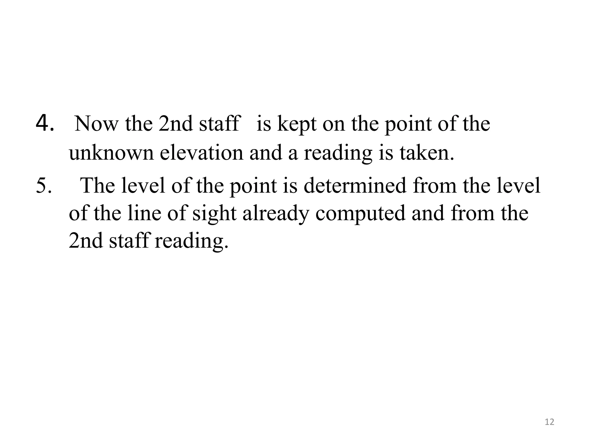 4. Now the 2nd staff is kept on the point of the
unknown elevation and a reading is taken.
5. The level of the point is determined from the level
of the line of sight already computed and from the
2nd staff reading.
12
 