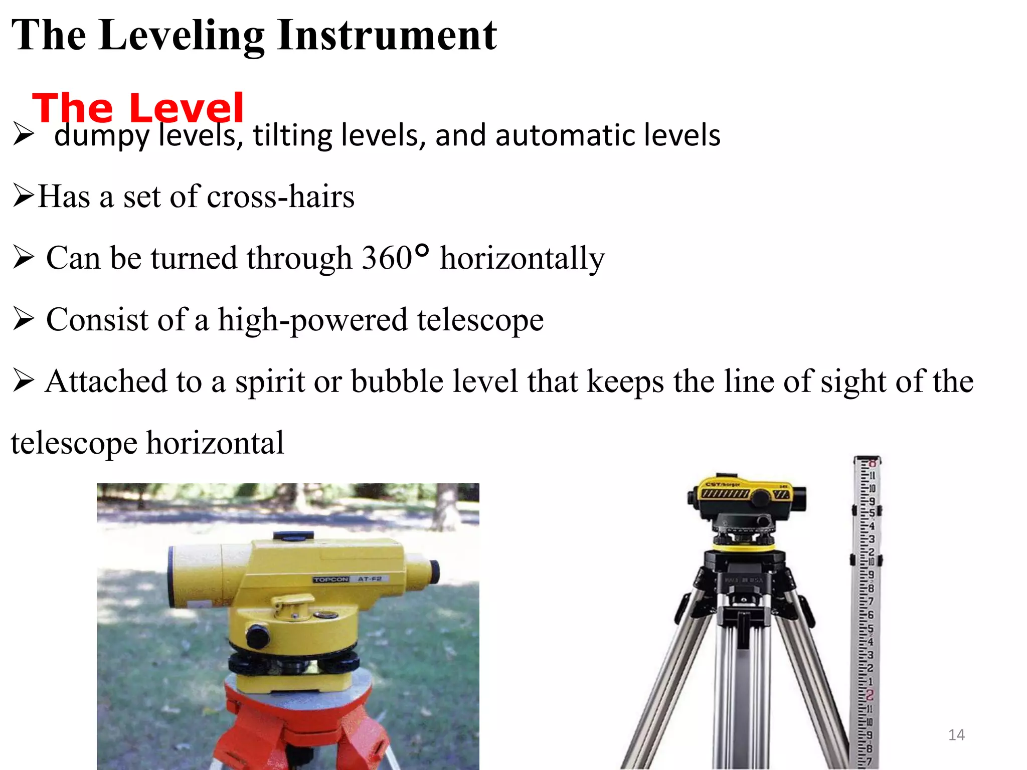 The Leveling Instrument
The Level
 dumpy levels, tilting levels, and automatic levels
Has a set of cross-hairs
 Can be turned through 360° horizontally
 Consist of a high-powered telescope
 Attached to a spirit or bubble level that keeps the line of sight of the
telescope horizontal
14
 