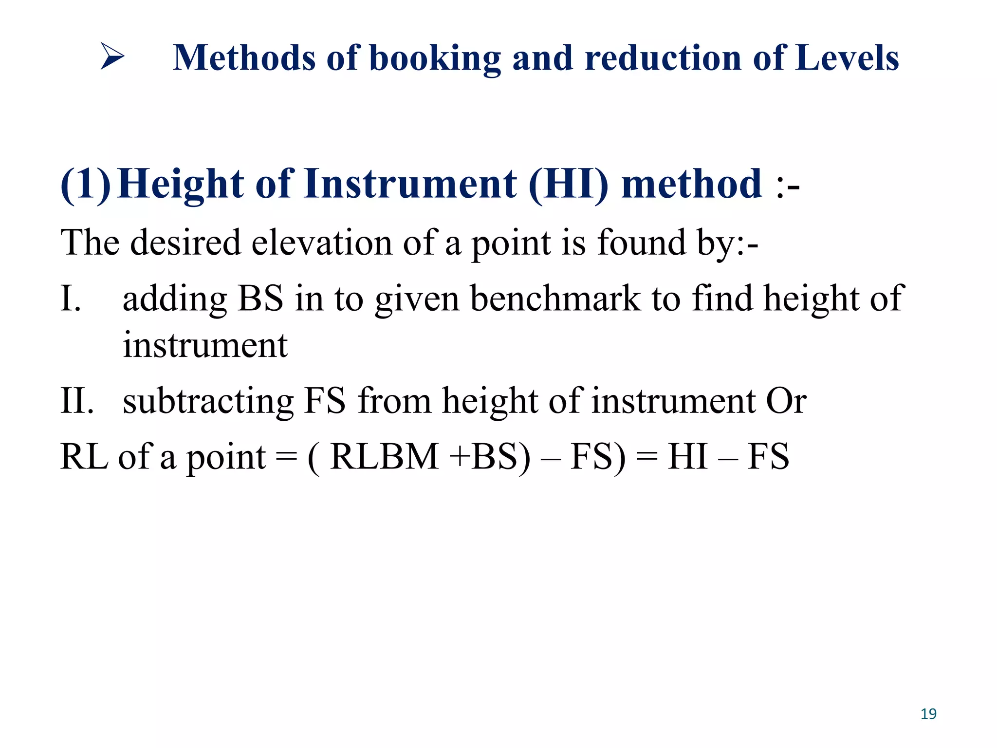  Methods of booking and reduction of Levels
(1)Height of Instrument (HI) method :-
The desired elevation of a point is found by:-
I. adding BS in to given benchmark to find height of
instrument
II. subtracting FS from height of instrument Or
RL of a point = ( RLBM +BS) – FS) = HI – FS
19
 