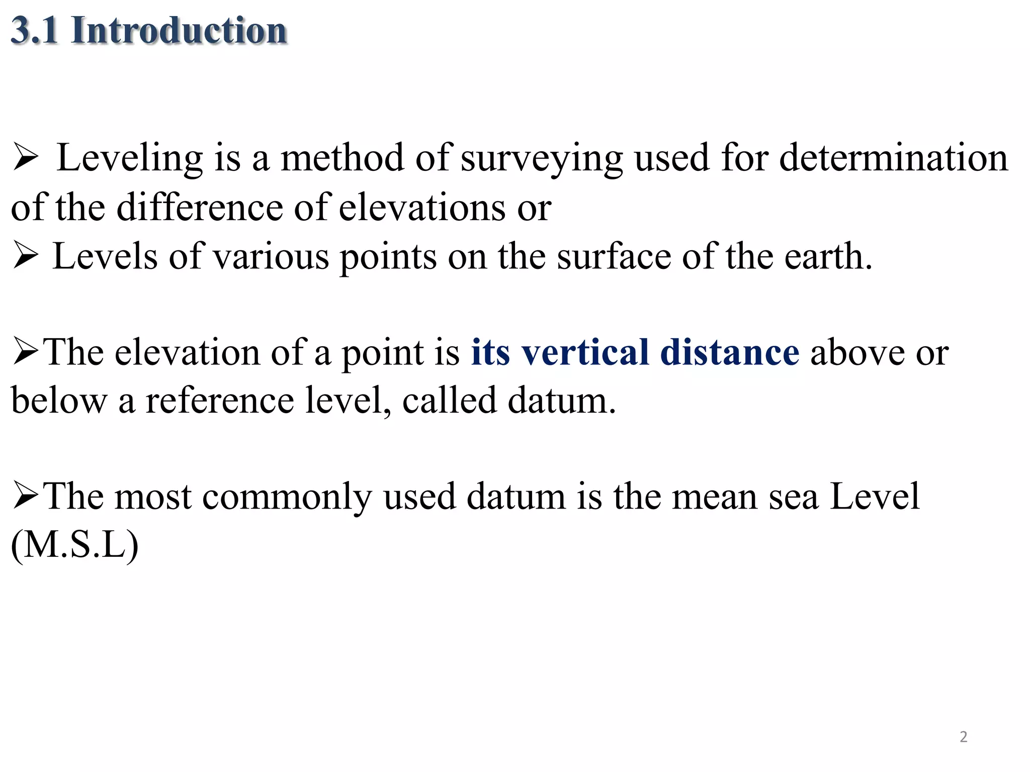 3.1 Introduction
 Leveling is a method of surveying used for determination
of the difference of elevations or
 Levels of various points on the surface of the earth.
The elevation of a point is its vertical distance above or
below a reference level, called datum.
The most commonly used datum is the mean sea Level
(M.S.L)
2
 