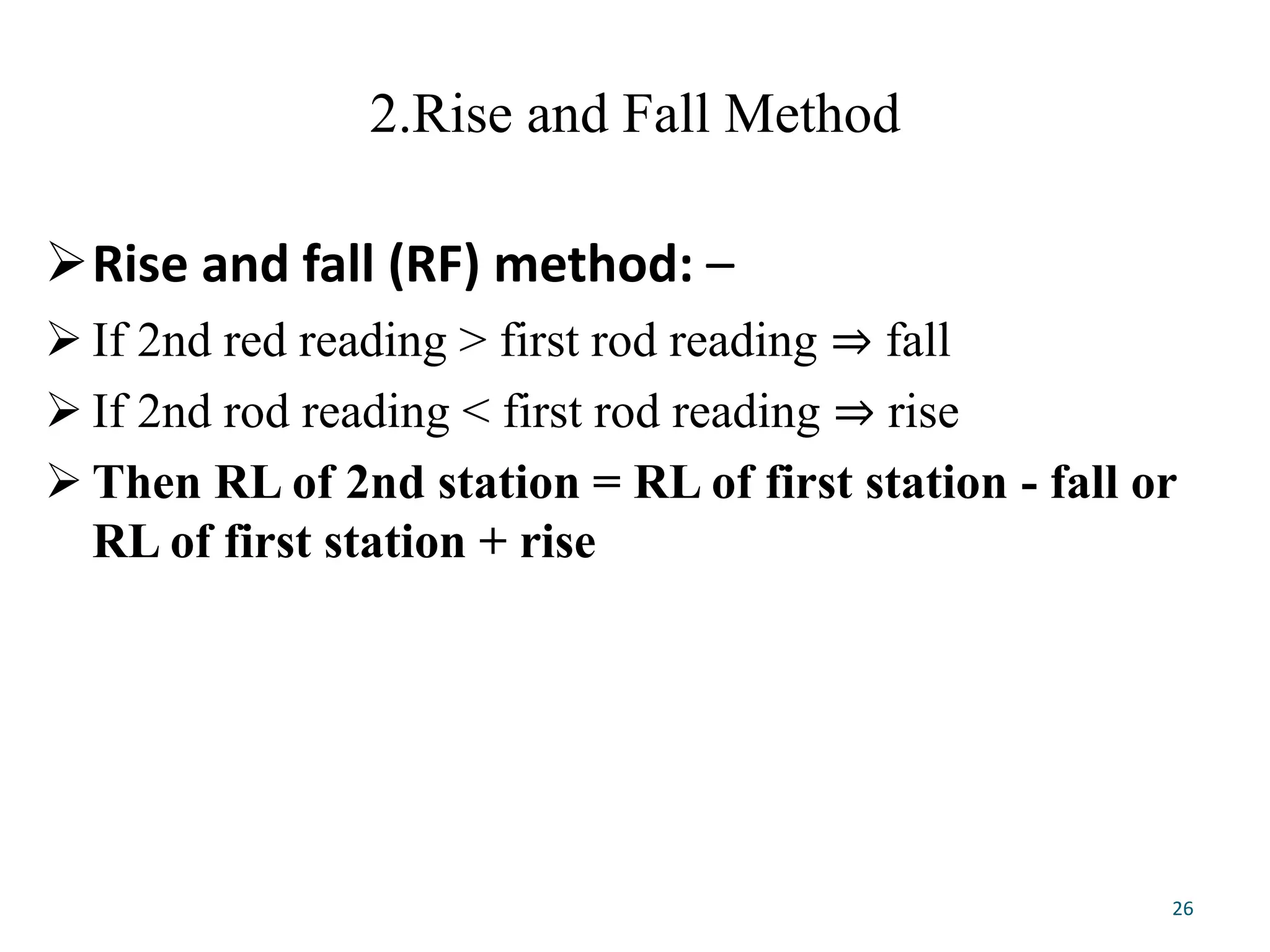 2.Rise and Fall Method
Rise and fall (RF) method: –
 If 2nd red reading > first rod reading ⇒ fall
 If 2nd rod reading < first rod reading ⇒ rise
 Then RL of 2nd station = RL of first station - fall or
RL of first station + rise
26
 