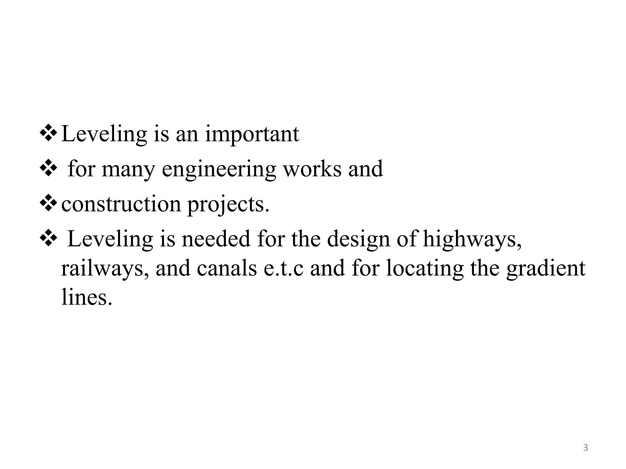 Leveling is an important
 for many engineering works and
construction projects.
 Leveling is needed for the design of highways,
railways, and canals e.t.c and for locating the gradient
lines.
3
 