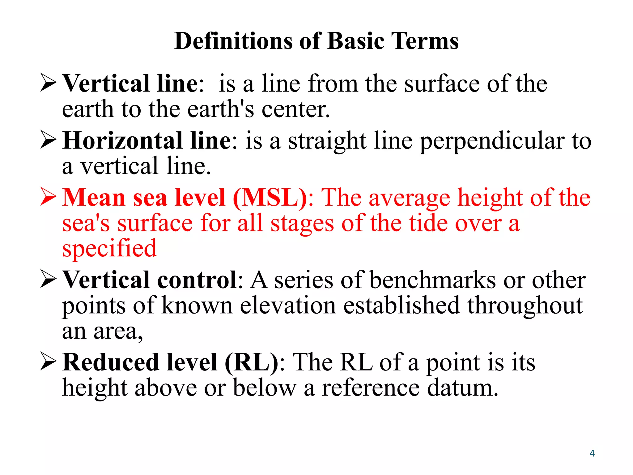 Definitions of Basic Terms
Vertical line: is a line from the surface of the
earth to the earth's center.
Horizontal line: is a straight line perpendicular to
a vertical line.
Mean sea level (MSL): The average height of the
sea's surface for all stages of the tide over a
specified
Vertical control: A series of benchmarks or other
points of known elevation established throughout
an area,
Reduced level (RL): The RL of a point is its
height above or below a reference datum.
4
 