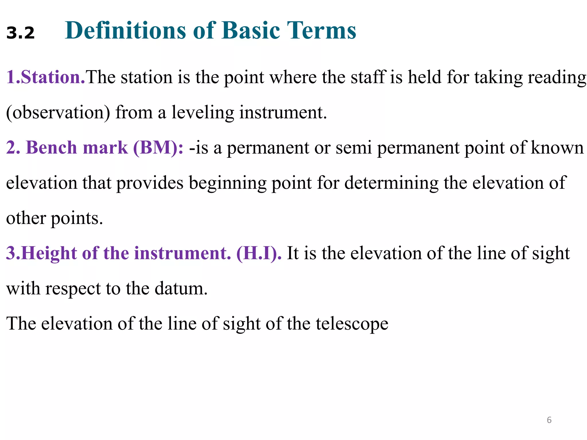 3.2 Definitions of Basic Terms
1.Station.The station is the point where the staff is held for taking reading
(observation) from a leveling instrument.
2. Bench mark (BM): -is a permanent or semi permanent point of known
elevation that provides beginning point for determining the elevation of
other points.
3.Height of the instrument. (H.I). It is the elevation of the line of sight
with respect to the datum.
The elevation of the line of sight of the telescope
6
 