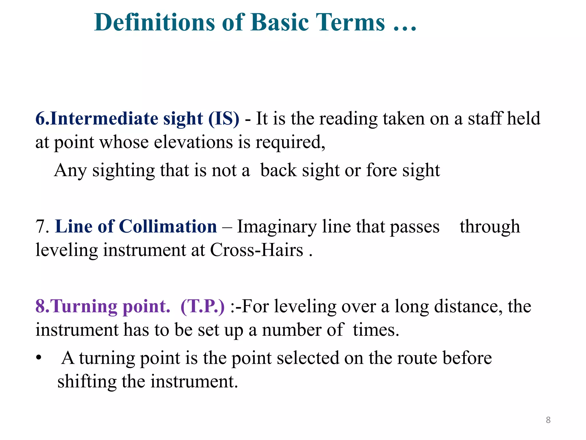 6.Intermediate sight (IS) - It is the reading taken on a staff held
at point whose elevations is required,
Any sighting that is not a back sight or fore sight
7. Line of Collimation – Imaginary line that passes through
leveling instrument at Cross-Hairs .
8.Turning point. (T.P.) :-For leveling over a long distance, the
instrument has to be set up a number of times.
• A turning point is the point selected on the route before
shifting the instrument.
8
Definitions of Basic Terms …
 