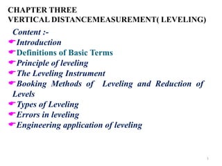 CHAPTER THREE
VERTICAL DISTANCEMEASUREMENT( LEVELING)
1
Content :-
Introduction
Definitions of Basic Terms
Principle of leveling
The Leveling Instrument
Booking Methods of Leveling and Reduction of
Levels
Types of Leveling
Errors in leveling
Engineering application of leveling
 