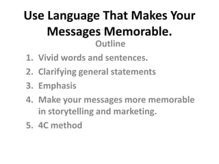 Use Language That Makes Your
    Messages Memorable.
                     Outline
1.   Vivid words and sentences.
2.   Clarifying general statements
3.   Emphasis
4.   Make your messages more memorable
     in storytelling and marketing.
5.   4C method
 