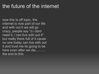 the future of the internet now this is off topic, the internet is now part of our life and with out it we will go crazy, people say "o i dont need it, i can live with out it" but really there full of it cause no one today can live with out it and trust me its going to be here even after we die........... the end to this    