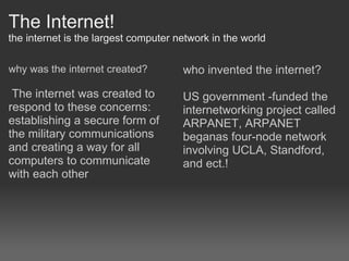 The Internet! the internet is the largest computer network in the world why was the internet created?     The internet was created to respond to these concerns: establishing a secure form of the military communications and creating a way for all computers to communicate with each other  who invented the internet?   US government -funded the internetworking project called ARPANET, ARPANET beganas four-node network involving UCLA, Standford, and ect.! 