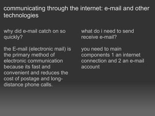 communicating through the internet: e-mail and other technologies why did e-mail catch on so quickly?  the E-mail (electronic mail) is the primary method of electronic communication because its fast and convenient and reduces the cost of postage and long-distance phone calls. what do i need to send receive e-mail? you need to main components 1 an internet connection and 2 an e-mail account 